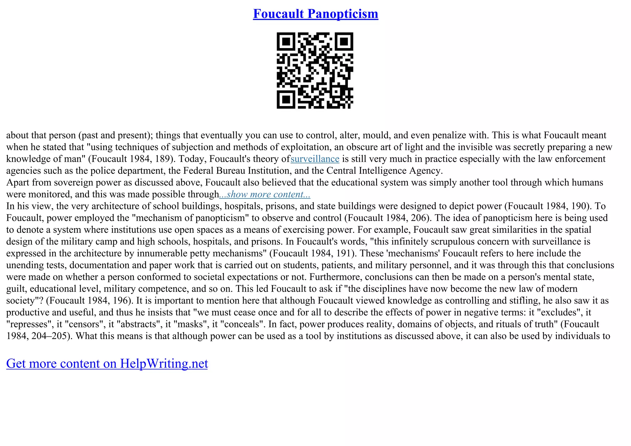 Foucault Panopticism
about that person (past and present); things that eventually you can use to control, alter, mould, and even penalize with. This is what Foucault meant
when he stated that "using techniques of subjection and methods of exploitation, an obscure art of light and the invisible was secretly preparing a new
knowledge of man" (Foucault 1984, 189). Today, Foucault's theory ofsurveillance is still very much in practice especially with the law enforcement
agencies such as the police department, the Federal Bureau Institution, and the Central Intelligence Agency.
Apart from sovereign power as discussed above, Foucault also believed that the educational system was simply another tool through which humans
were monitored, and this was made possible through...show more content...
In his view, the very architecture of school buildings, hospitals, prisons, and state buildings were designed to depict power (Foucault 1984, 190). To
Foucault, power employed the "mechanism of panopticism" to observe and control (Foucault 1984, 206). The idea of panopticism here is being used
to denote a system where institutions use open spaces as a means of exercising power. For example, Foucault saw great similarities in the spatial
design of the military camp and high schools, hospitals, and prisons. In Foucault's words, "this infinitely scrupulous concern with surveillance is
expressed in the architecture by innumerable petty mechanisms" (Foucault 1984, 191). These 'mechanisms' Foucault refers to here include the
unending tests, documentation and paper work that is carried out on students, patients, and military personnel, and it was through this that conclusions
were made on whether a person conformed to societal expectations or not. Furthermore, conclusions can then be made on a person's mental state,
guilt, educational level, military competence, and so on. This led Foucault to ask if "the disciplines have now become the new law of modern
society"? (Foucault 1984, 196). It is important to mention here that although Foucault viewed knowledge as controlling and stifling, he also saw it as
productive and useful, and thus he insists that "we must cease once and for all to describe the effects of power in negative terms: it "excludes", it
"represses", it "censors", it "abstracts", it "masks", it "conceals". In fact, power produces reality, domains of objects, and rituals of truth" (Foucault
1984, 204–205). What this means is that although power can be used as a tool by institutions as discussed above, it can also be used by individuals to
Get more content on HelpWriting.net
 
