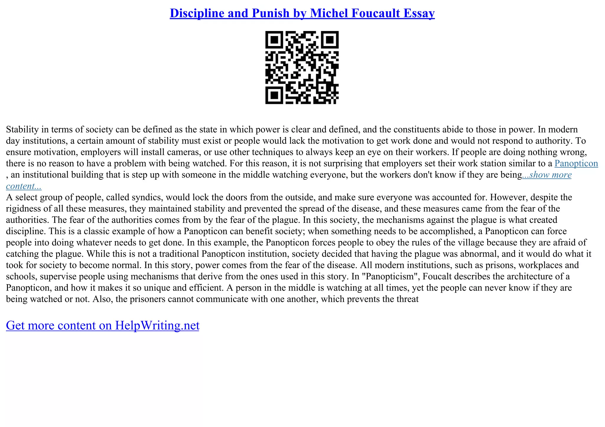 Discipline and Punish by Michel Foucault Essay
Stability in terms of society can be defined as the state in which power is clear and defined, and the constituents abide to those in power. In modern
day institutions, a certain amount of stability must exist or people would lack the motivation to get work done and would not respond to authority. To
ensure motivation, employers will install cameras, or use other techniques to always keep an eye on their workers. If people are doing nothing wrong,
there is no reason to have a problem with being watched. For this reason, it is not surprising that employers set their work station similar to a Panopticon
, an institutional building that is step up with someone in the middle watching everyone, but the workers don't know if they are being...show more
content...
A select group of people, called syndics, would lock the doors from the outside, and make sure everyone was accounted for. However, despite the
rigidness of all these measures, they maintained stability and prevented the spread of the disease, and these measures came from the fear of the
authorities. The fear of the authorities comes from by the fear of the plague. In this society, the mechanisms against the plague is what created
discipline. This is a classic example of how a Panopticon can benefit society; when something needs to be accomplished, a Panopticon can force
people into doing whatever needs to get done. In this example, the Panopticon forces people to obey the rules of the village because they are afraid of
catching the plague. While this is not a traditional Panopticon institution, society decided that having the plague was abnormal, and it would do what it
took for society to become normal. In this story, power comes from the fear of the disease. All modern institutions, such as prisons, workplaces and
schools, supervise people using mechanisms that derive from the ones used in this story. In "Panopticism", Foucalt describes the architecture of a
Panopticon, and how it makes it so unique and efficient. A person in the middle is watching at all times, yet the people can never know if they are
being watched or not. Also, the prisoners cannot communicate with one another, which prevents the threat
Get more content on HelpWriting.net
 
