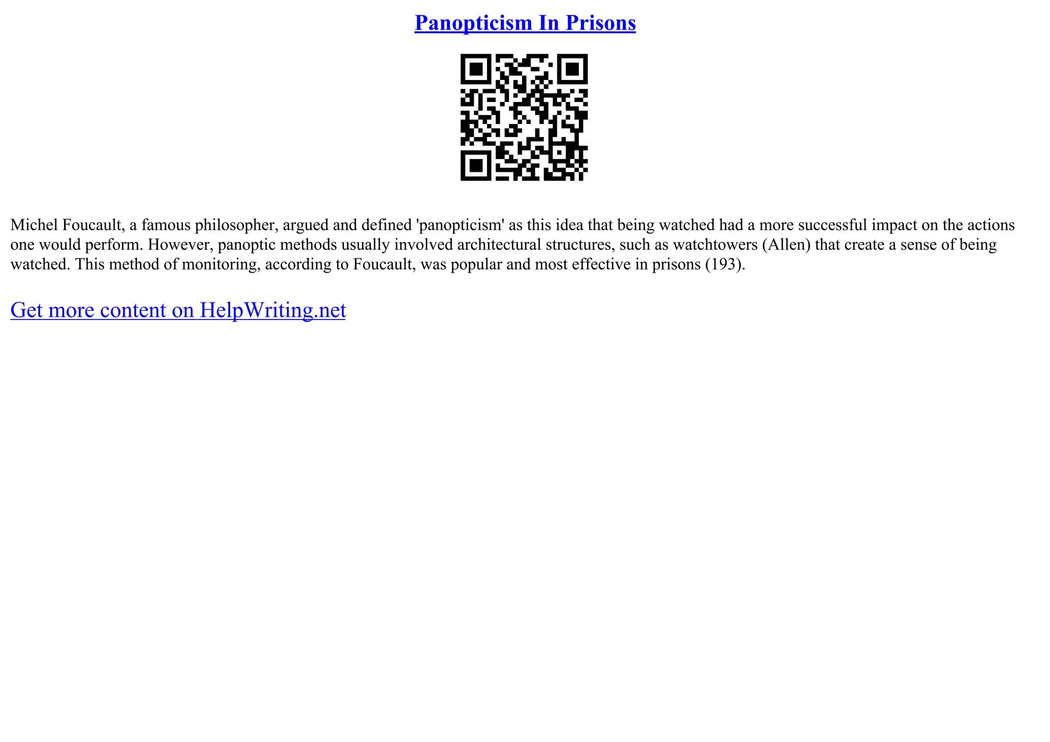 Panopticism In Prisons
Michel Foucault, a famous philosopher, argued and defined 'panopticism' as this idea that being watched had a more successful impact on the actions
one would perform. However, panoptic methods usually involved architectural structures, such as watchtowers (Allen) that create a sense of being
watched. This method of monitoring, according to Foucault, was popular and most effective in prisons (193).
Get more content on HelpWriting.net
 