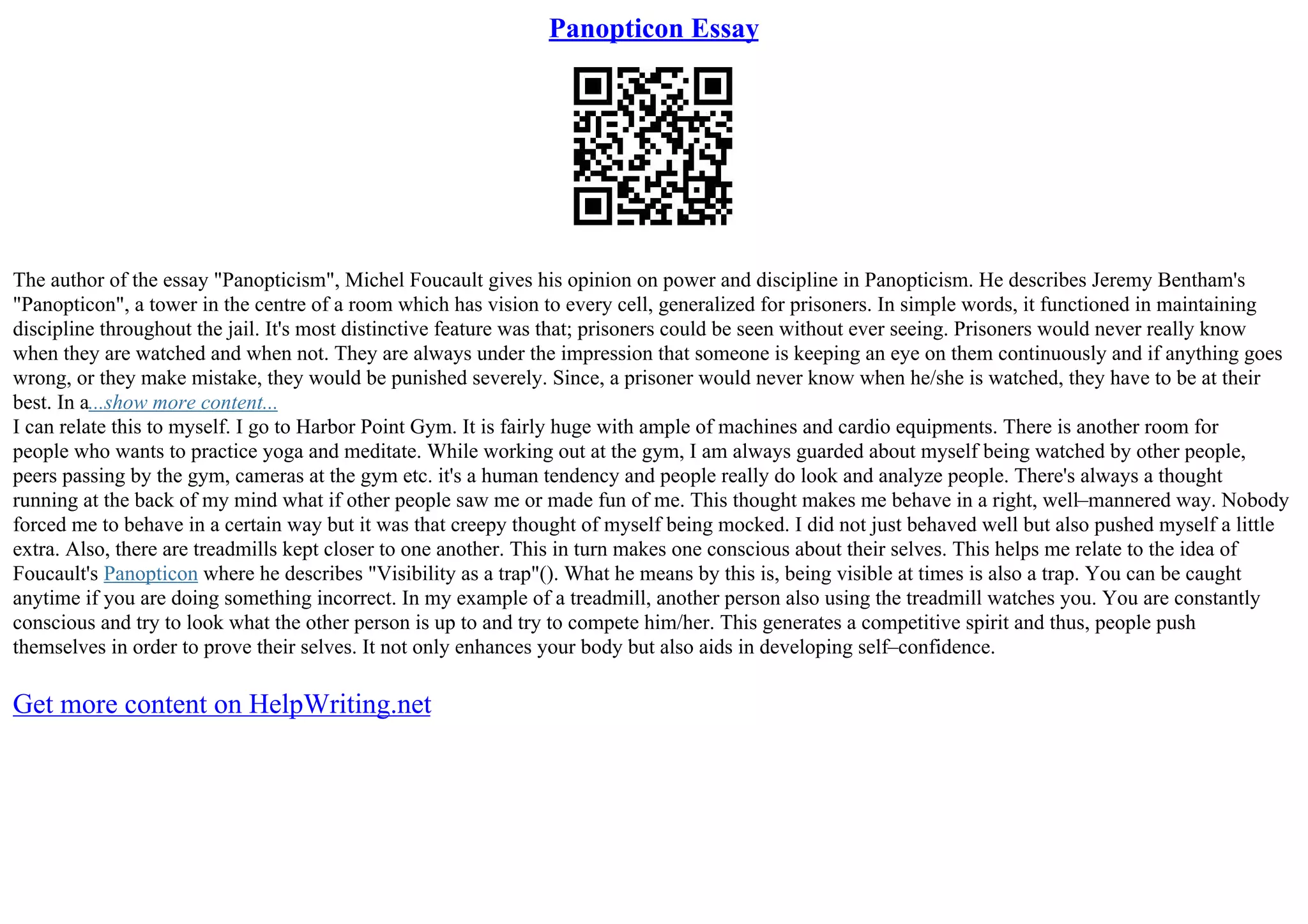 Panopticon Essay
The author of the essay "Panopticism", Michel Foucault gives his opinion on power and discipline in Panopticism. He describes Jeremy Bentham's
"Panopticon", a tower in the centre of a room which has vision to every cell, generalized for prisoners. In simple words, it functioned in maintaining
discipline throughout the jail. It's most distinctive feature was that; prisoners could be seen without ever seeing. Prisoners would never really know
when they are watched and when not. They are always under the impression that someone is keeping an eye on them continuously and if anything goes
wrong, or they make mistake, they would be punished severely. Since, a prisoner would never know when he/she is watched, they have to be at their
best. In a...show more content...
I can relate this to myself. I go to Harbor Point Gym. It is fairly huge with ample of machines and cardio equipments. There is another room for
people who wants to practice yoga and meditate. While working out at the gym, I am always guarded about myself being watched by other people,
peers passing by the gym, cameras at the gym etc. it's a human tendency and people really do look and analyze people. There's always a thought
running at the back of my mind what if other people saw me or made fun of me. This thought makes me behave in a right, well–mannered way. Nobody
forced me to behave in a certain way but it was that creepy thought of myself being mocked. I did not just behaved well but also pushed myself a little
extra. Also, there are treadmills kept closer to one another. This in turn makes one conscious about their selves. This helps me relate to the idea of
Foucault's Panopticon where he describes "Visibility as a trap"(). What he means by this is, being visible at times is also a trap. You can be caught
anytime if you are doing something incorrect. In my example of a treadmill, another person also using the treadmill watches you. You are constantly
conscious and try to look what the other person is up to and try to compete him/her. This generates a competitive spirit and thus, people push
themselves in order to prove their selves. It not only enhances your body but also aids in developing self–confidence.
Get more content on HelpWriting.net
 