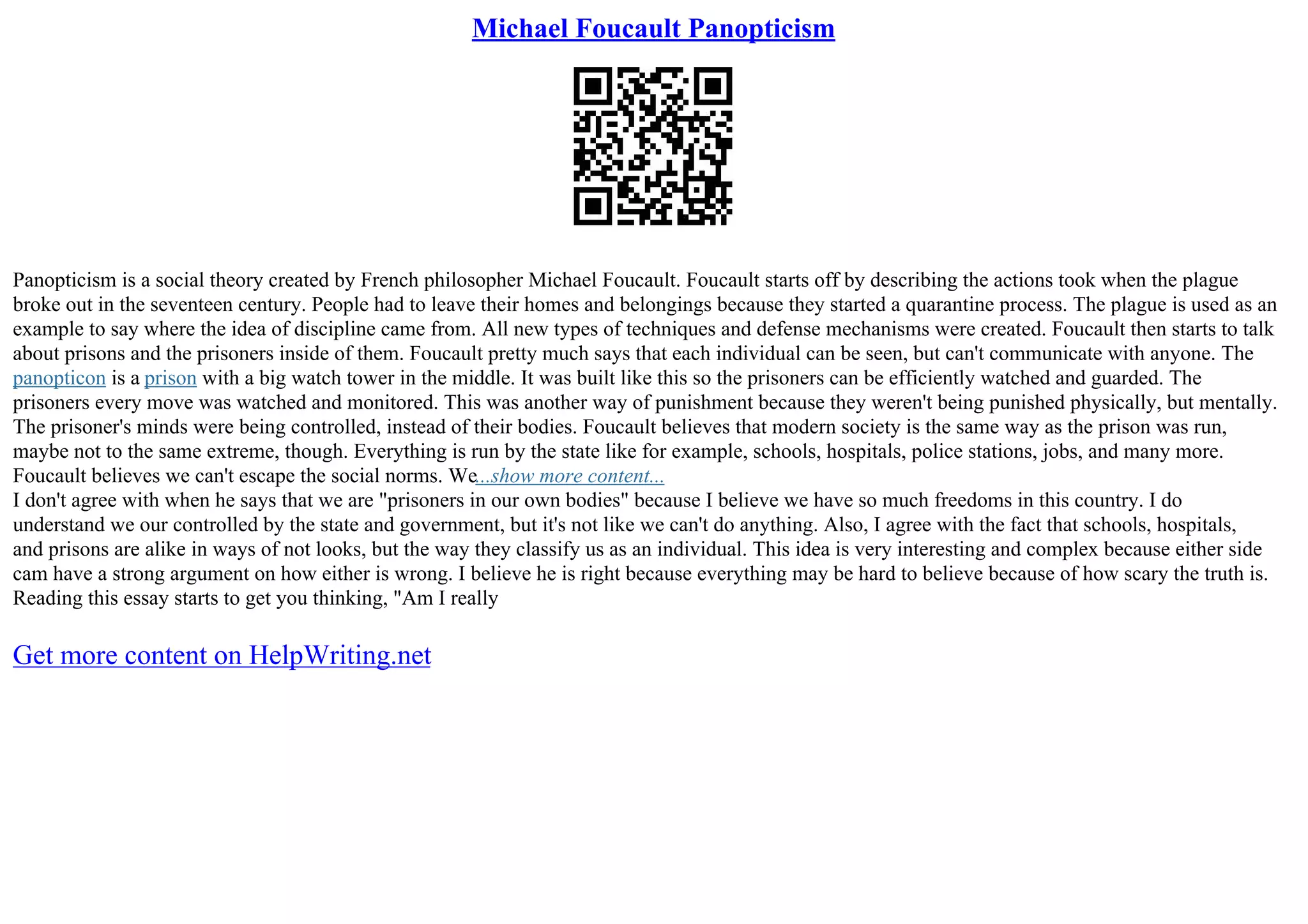 Michael Foucault Panopticism
Panopticism is a social theory created by French philosopher Michael Foucault. Foucault starts off by describing the actions took when the plague
broke out in the seventeen century. People had to leave their homes and belongings because they started a quarantine process. The plague is used as an
example to say where the idea of discipline came from. All new types of techniques and defense mechanisms were created. Foucault then starts to talk
about prisons and the prisoners inside of them. Foucault pretty much says that each individual can be seen, but can't communicate with anyone. The
panopticon is a prison with a big watch tower in the middle. It was built like this so the prisoners can be efficiently watched and guarded. The
prisoners every move was watched and monitored. This was another way of punishment because they weren't being punished physically, but mentally.
The prisoner's minds were being controlled, instead of their bodies. Foucault believes that modern society is the same way as the prison was run,
maybe not to the same extreme, though. Everything is run by the state like for example, schools, hospitals, police stations, jobs, and many more.
Foucault believes we can't escape the social norms. We...show more content...
I don't agree with when he says that we are "prisoners in our own bodies" because I believe we have so much freedoms in this country. I do
understand we our controlled by the state and government, but it's not like we can't do anything. Also, I agree with the fact that schools, hospitals,
and prisons are alike in ways of not looks, but the way they classify us as an individual. This idea is very interesting and complex because either side
cam have a strong argument on how either is wrong. I believe he is right because everything may be hard to believe because of how scary the truth is.
Reading this essay starts to get you thinking, "Am I really
Get more content on HelpWriting.net
 
