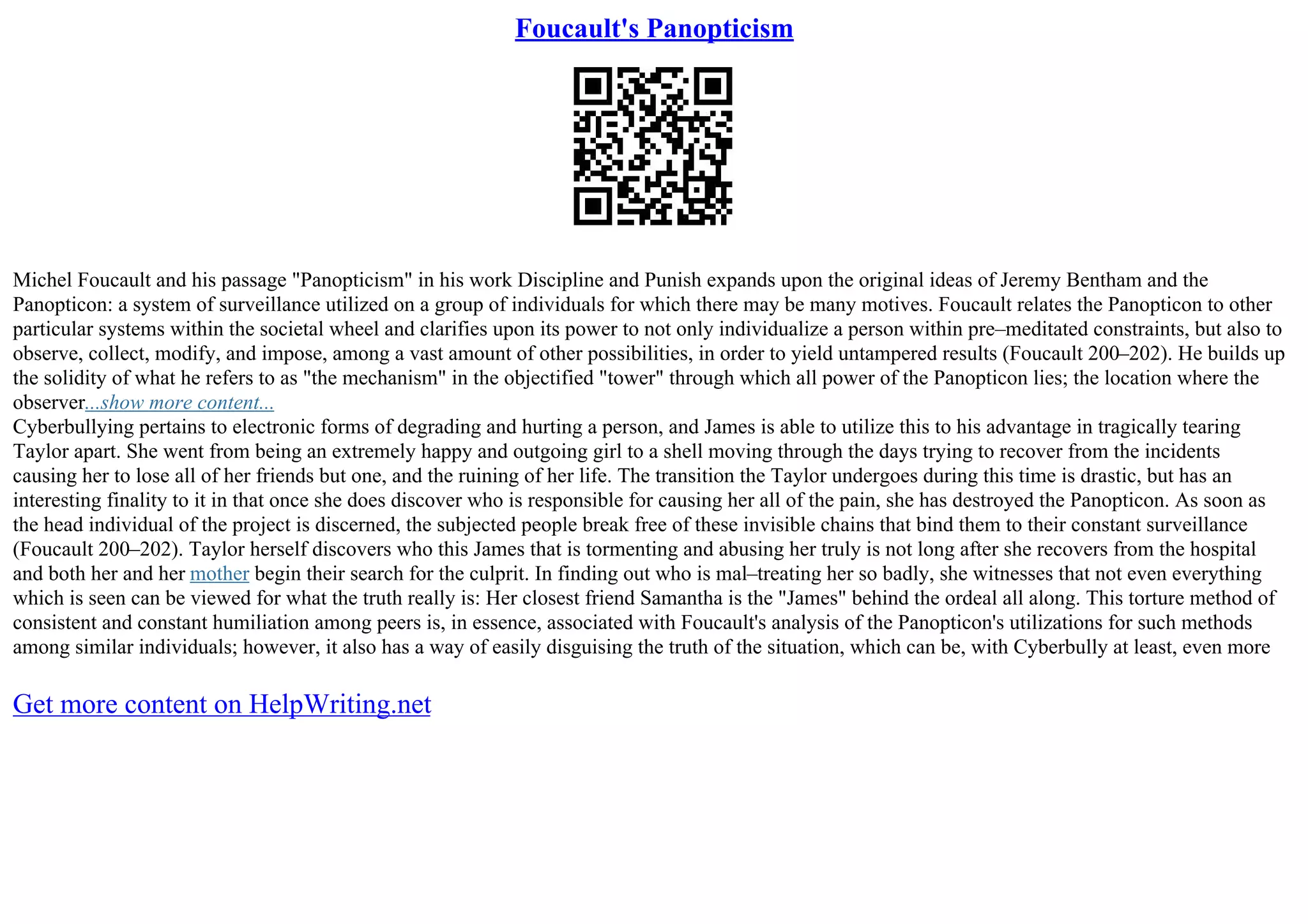 Foucault's Panopticism
Michel Foucault and his passage "Panopticism" in his work Discipline and Punish expands upon the original ideas of Jeremy Bentham and the
Panopticon: a system of surveillance utilized on a group of individuals for which there may be many motives. Foucault relates the Panopticon to other
particular systems within the societal wheel and clarifies upon its power to not only individualize a person within pre–meditated constraints, but also to
observe, collect, modify, and impose, among a vast amount of other possibilities, in order to yield untampered results (Foucault 200–202). He builds up
the solidity of what he refers to as "the mechanism" in the objectified "tower" through which all power of the Panopticon lies; the location where the
observer...show more content...
Cyberbullying pertains to electronic forms of degrading and hurting a person, and James is able to utilize this to his advantage in tragically tearing
Taylor apart. She went from being an extremely happy and outgoing girl to a shell moving through the days trying to recover from the incidents
causing her to lose all of her friends but one, and the ruining of her life. The transition the Taylor undergoes during this time is drastic, but has an
interesting finality to it in that once she does discover who is responsible for causing her all of the pain, she has destroyed the Panopticon. As soon as
the head individual of the project is discerned, the subjected people break free of these invisible chains that bind them to their constant surveillance
(Foucault 200–202). Taylor herself discovers who this James that is tormenting and abusing her truly is not long after she recovers from the hospital
and both her and her mother begin their search for the culprit. In finding out who is mal–treating her so badly, she witnesses that not even everything
which is seen can be viewed for what the truth really is: Her closest friend Samantha is the "James" behind the ordeal all along. This torture method of
consistent and constant humiliation among peers is, in essence, associated with Foucault's analysis of the Panopticon's utilizations for such methods
among similar individuals; however, it also has a way of easily disguising the truth of the situation, which can be, with Cyberbully at least, even more
Get more content on HelpWriting.net
 