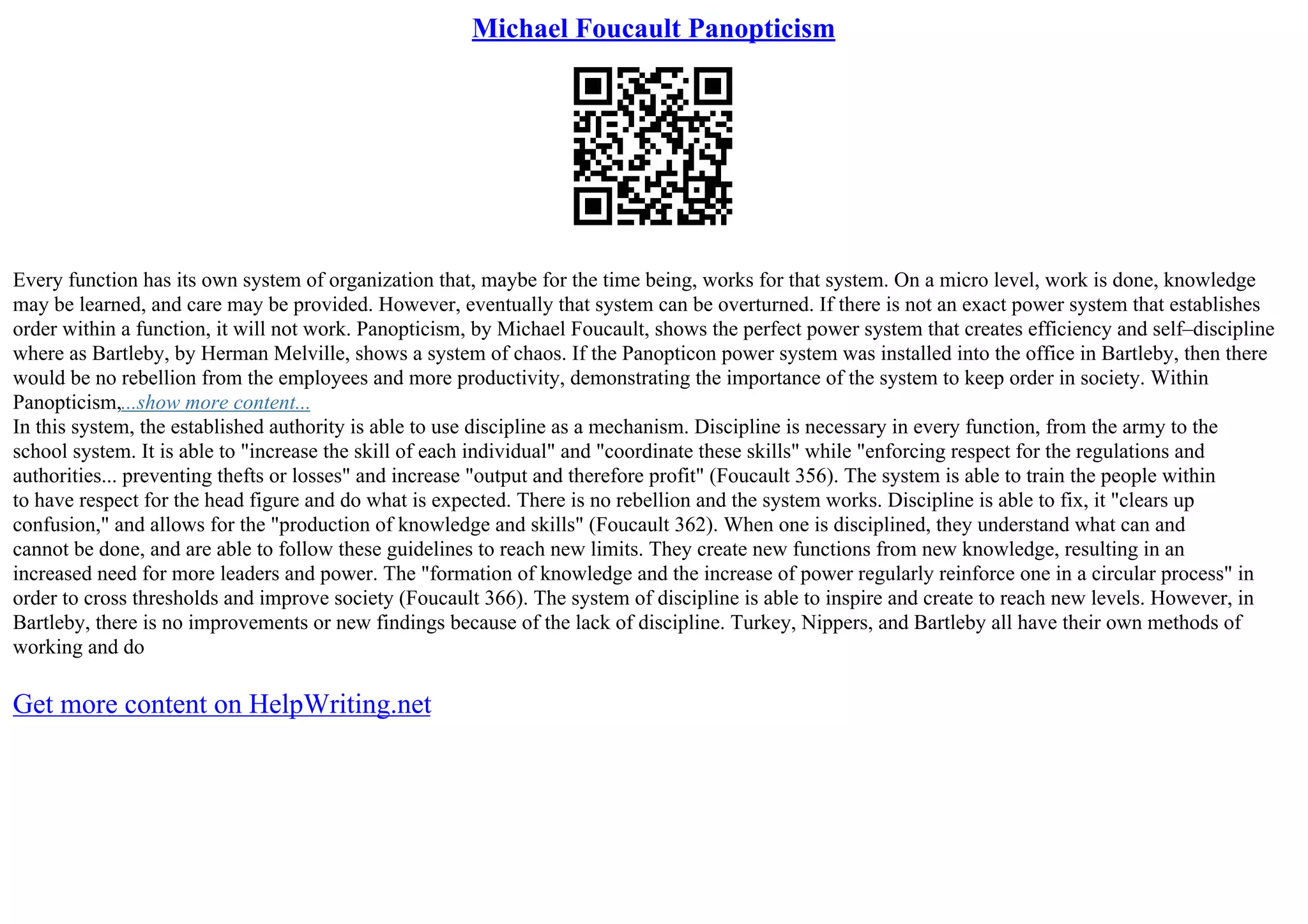 Michael Foucault Panopticism
Every function has its own system of organization that, maybe for the time being, works for that system. On a micro level, work is done, knowledge
may be learned, and care may be provided. However, eventually that system can be overturned. If there is not an exact power system that establishes
order within a function, it will not work. Panopticism, by Michael Foucault, shows the perfect power system that creates efficiency and self–discipline
where as Bartleby, by Herman Melville, shows a system of chaos. If the Panopticon power system was installed into the office in Bartleby, then there
would be no rebellion from the employees and more productivity, demonstrating the importance of the system to keep order in society. Within
Panopticism,...show more content...
In this system, the established authority is able to use discipline as a mechanism. Discipline is necessary in every function, from the army to the
school system. It is able to "increase the skill of each individual" and "coordinate these skills" while "enforcing respect for the regulations and
authorities... preventing thefts or losses" and increase "output and therefore profit" (Foucault 356). The system is able to train the people within
to have respect for the head figure and do what is expected. There is no rebellion and the system works. Discipline is able to fix, it "clears up
confusion," and allows for the "production of knowledge and skills" (Foucault 362). When one is disciplined, they understand what can and
cannot be done, and are able to follow these guidelines to reach new limits. They create new functions from new knowledge, resulting in an
increased need for more leaders and power. The "formation of knowledge and the increase of power regularly reinforce one in a circular process" in
order to cross thresholds and improve society (Foucault 366). The system of discipline is able to inspire and create to reach new levels. However, in
Bartleby, there is no improvements or new findings because of the lack of discipline. Turkey, Nippers, and Bartleby all have their own methods of
working and do
Get more content on HelpWriting.net
 