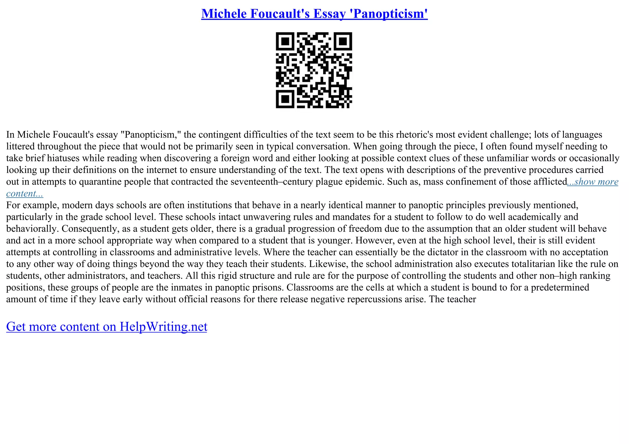 Michele Foucault's Essay 'Panopticism'
In Michele Foucault's essay "Panopticism," the contingent difficulties of the text seem to be this rhetoric's most evident challenge; lots of languages
littered throughout the piece that would not be primarily seen in typical conversation. When going through the piece, I often found myself needing to
take brief hiatuses while reading when discovering a foreign word and either looking at possible context clues of these unfamiliar words or occasionally
looking up their definitions on the internet to ensure understanding of the text. The text opens with descriptions of the preventive procedures carried
out in attempts to quarantine people that contracted the seventeenth–century plague epidemic. Such as, mass confinement of those afflicted...show more
content...
For example, modern days schools are often institutions that behave in a nearly identical manner to panoptic principles previously mentioned,
particularly in the grade school level. These schools intact unwavering rules and mandates for a student to follow to do well academically and
behaviorally. Consequently, as a student gets older, there is a gradual progression of freedom due to the assumption that an older student will behave
and act in a more school appropriate way when compared to a student that is younger. However, even at the high school level, their is still evident
attempts at controlling in classrooms and administrative levels. Where the teacher can essentially be the dictator in the classroom with no acceptation
to any other way of doing things beyond the way they teach their students. Likewise, the school administration also executes totalitarian like the rule on
students, other administrators, and teachers. All this rigid structure and rule are for the purpose of controlling the students and other non–high ranking
positions, these groups of people are the inmates in panoptic prisons. Classrooms are the cells at which a student is bound to for a predetermined
amount of time if they leave early without official reasons for there release negative repercussions arise. The teacher
Get more content on HelpWriting.net
 