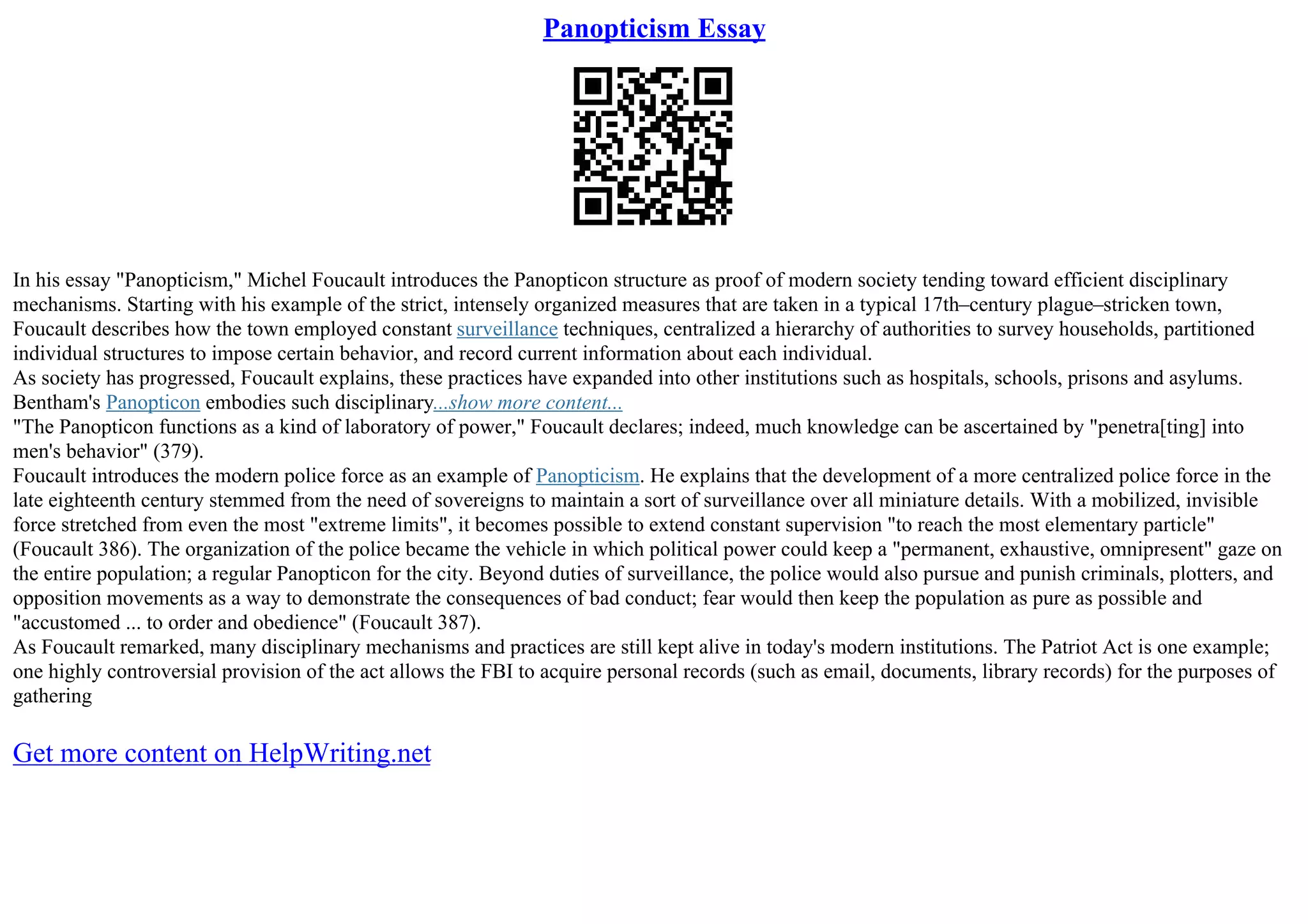 Panopticism Essay
In his essay "Panopticism," Michel Foucault introduces the Panopticon structure as proof of modern society tending toward efficient disciplinary
mechanisms. Starting with his example of the strict, intensely organized measures that are taken in a typical 17th–century plague–stricken town,
Foucault describes how the town employed constant surveillance techniques, centralized a hierarchy of authorities to survey households, partitioned
individual structures to impose certain behavior, and record current information about each individual.
As society has progressed, Foucault explains, these practices have expanded into other institutions such as hospitals, schools, prisons and asylums.
Bentham's Panopticon embodies such disciplinary...show more content...
"The Panopticon functions as a kind of laboratory of power," Foucault declares; indeed, much knowledge can be ascertained by "penetra[ting] into
men's behavior" (379).
Foucault introduces the modern police force as an example of Panopticism. He explains that the development of a more centralized police force in the
late eighteenth century stemmed from the need of sovereigns to maintain a sort of surveillance over all miniature details. With a mobilized, invisible
force stretched from even the most "extreme limits", it becomes possible to extend constant supervision "to reach the most elementary particle"
(Foucault 386). The organization of the police became the vehicle in which political power could keep a "permanent, exhaustive, omnipresent" gaze on
the entire population; a regular Panopticon for the city. Beyond duties of surveillance, the police would also pursue and punish criminals, plotters, and
opposition movements as a way to demonstrate the consequences of bad conduct; fear would then keep the population as pure as possible and
"accustomed ... to order and obedience" (Foucault 387).
As Foucault remarked, many disciplinary mechanisms and practices are still kept alive in today's modern institutions. The Patriot Act is one example;
one highly controversial provision of the act allows the FBI to acquire personal records (such as email, documents, library records) for the purposes of
gathering
Get more content on HelpWriting.net
 