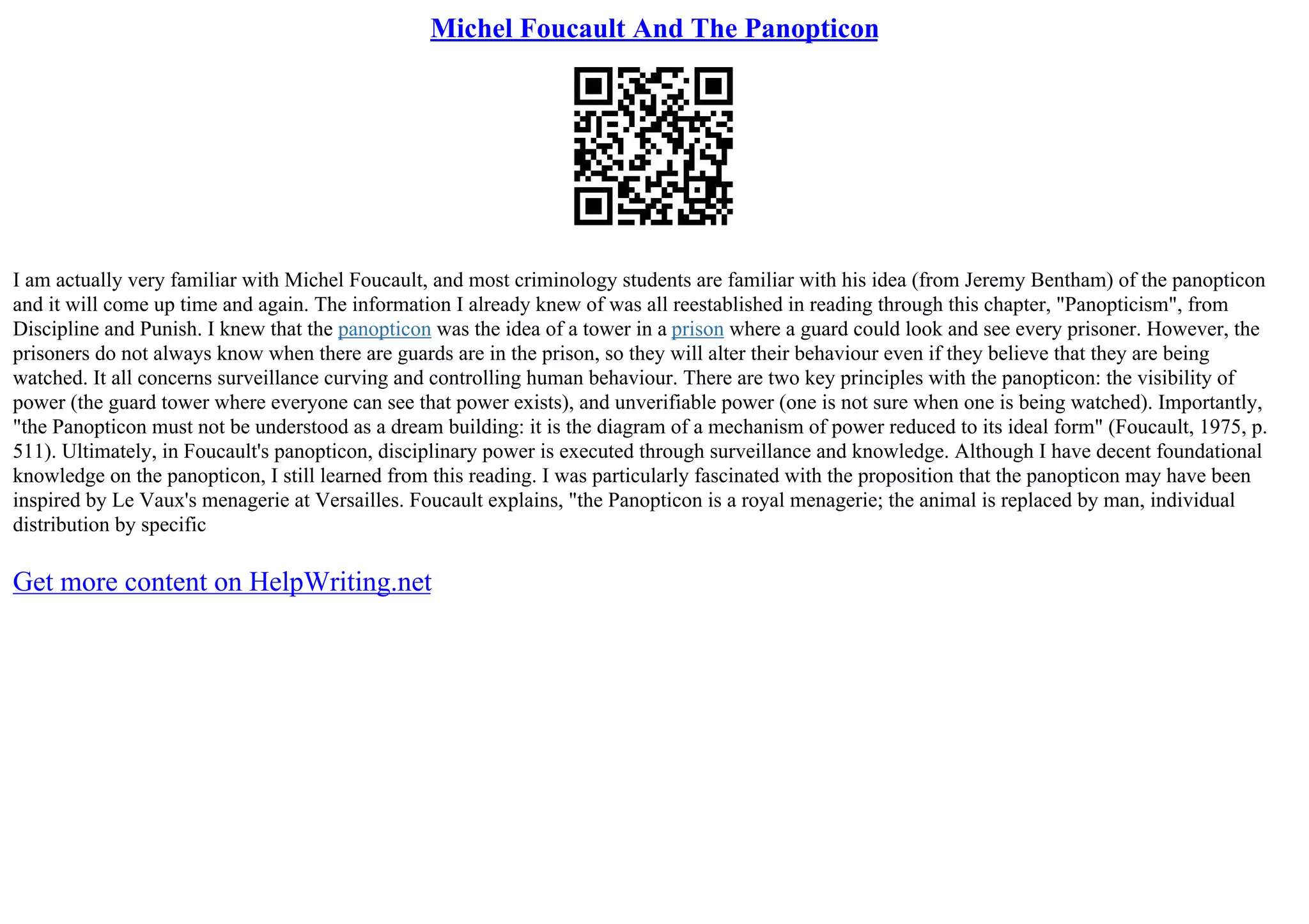 Michel Foucault And The Panopticon
I am actually very familiar with Michel Foucault, and most criminology students are familiar with his idea (from Jeremy Bentham) of the panopticon
and it will come up time and again. The information I already knew of was all reestablished in reading through this chapter, "Panopticism", from
Discipline and Punish. I knew that the panopticon was the idea of a tower in a prison where a guard could look and see every prisoner. However, the
prisoners do not always know when there are guards are in the prison, so they will alter their behaviour even if they believe that they are being
watched. It all concerns surveillance curving and controlling human behaviour. There are two key principles with the panopticon: the visibility of
power (the guard tower where everyone can see that power exists), and unverifiable power (one is not sure when one is being watched). Importantly,
"the Panopticon must not be understood as a dream building: it is the diagram of a mechanism of power reduced to its ideal form" (Foucault, 1975, p.
511). Ultimately, in Foucault's panopticon, disciplinary power is executed through surveillance and knowledge. Although I have decent foundational
knowledge on the panopticon, I still learned from this reading. I was particularly fascinated with the proposition that the panopticon may have been
inspired by Le Vaux's menagerie at Versailles. Foucault explains, "the Panopticon is a royal menagerie; the animal is replaced by man, individual
distribution by specific
Get more content on HelpWriting.net
 