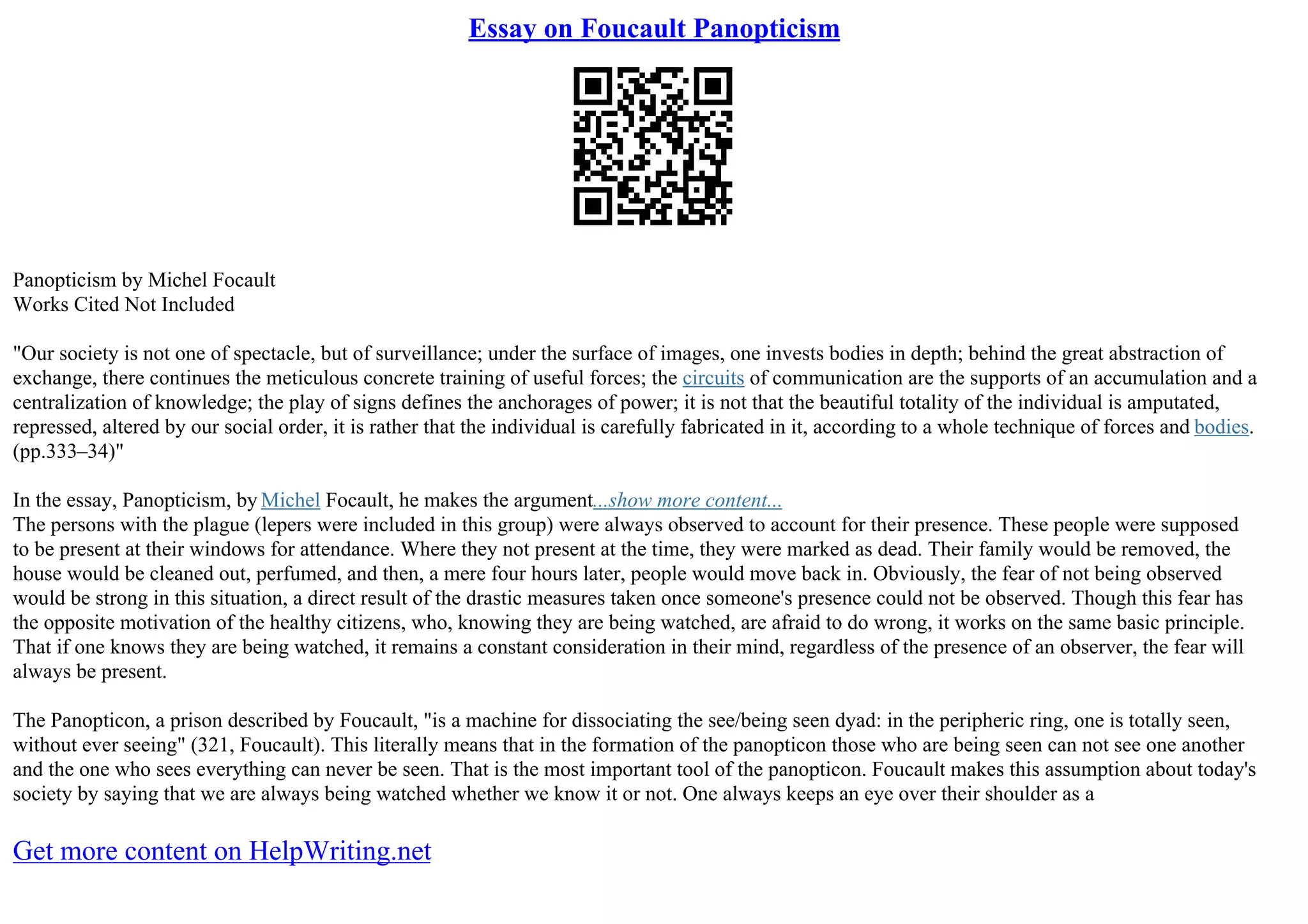 Essay on Foucault Panopticism
Panopticism by Michel Focault
Works Cited Not Included
"Our society is not one of spectacle, but of surveillance; under the surface of images, one invests bodies in depth; behind the great abstraction of
exchange, there continues the meticulous concrete training of useful forces; the circuits of communication are the supports of an accumulation and a
centralization of knowledge; the play of signs defines the anchorages of power; it is not that the beautiful totality of the individual is amputated,
repressed, altered by our social order, it is rather that the individual is carefully fabricated in it, according to a whole technique of forces and bodies.
(pp.333–34)"
In the essay, Panopticism, by Michel Focault, he makes the argument...show more content...
The persons with the plague (lepers were included in this group) were always observed to account for their presence. These people were supposed
to be present at their windows for attendance. Where they not present at the time, they were marked as dead. Their family would be removed, the
house would be cleaned out, perfumed, and then, a mere four hours later, people would move back in. Obviously, the fear of not being observed
would be strong in this situation, a direct result of the drastic measures taken once someone's presence could not be observed. Though this fear has
the opposite motivation of the healthy citizens, who, knowing they are being watched, are afraid to do wrong, it works on the same basic principle.
That if one knows they are being watched, it remains a constant consideration in their mind, regardless of the presence of an observer, the fear will
always be present.
The Panopticon, a prison described by Foucault, "is a machine for dissociating the see/being seen dyad: in the peripheric ring, one is totally seen,
without ever seeing" (321, Foucault). This literally means that in the formation of the panopticon those who are being seen can not see one another
and the one who sees everything can never be seen. That is the most important tool of the panopticon. Foucault makes this assumption about today's
society by saying that we are always being watched whether we know it or not. One always keeps an eye over their shoulder as a
Get more content on HelpWriting.net
 