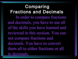 Comparing
  Fractions and Decimals
     In order to compare fractions
and decimals, you have to use all
of the skills you have learned and
reviewed in this session. You can
not compare fractions and
decimals. You have to convert
them all to either fractions or all
to decimals.
 