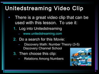 Unitedstreaming Video Clip
 •   There is a great video clip that can be
     used with this lesson. To use it:
     1. Log into Unitedstreaming
       –   www.unitedstreaming.com
     2. Do a search for this Movie:
       –   Discovery Math: Number Theory (3-5)
           Discovery Channel School
     3. Then choose this clip:
       –   Relations Among Numbers
 