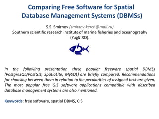 Comparing Free Software for Spatial
Database Management Systems (DBMSs)
S.S. Smirnov (smirnov-kerch@mail.ru)
Southern scientific research institute of marine fisheries and oceanography
(YugNIRO).
In the following presentation three popular freeware spatial DBMSs
(PostgreSQL/PostGIS, SpatiaLite, MySQL) are briefly compared. Recommendations
for choosing between them in relation to the pecularities of assigned task are given.
The most popular free GIS software applications compatible with described
database management systems are also mentioned.
Keywords: free software, spatial DBMS, GIS
 
