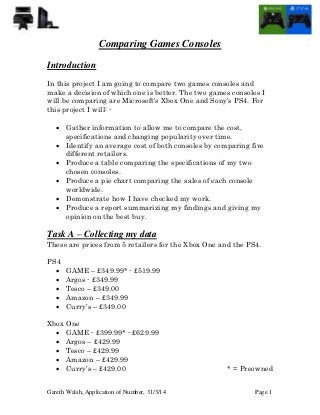 Gareth Walsh, Application of Number, 31/3/14 Page 1
Comparing Games Consoles
Introduction
In this project I am going to compare two games consoles and
make a decision of which one is better. The two games consoles I
will be comparing are Microsoft’s Xbox One and Sony’s PS4. For
this project I will: -
 Gather information to allow me to compare the cost,
specifications and changing popularity over time.
 Identify an average cost of both consoles by comparing five
different retailers.
 Produce a table comparing the specifications of my two
chosen consoles.
 Produce a pie chart comparing the sales of each console
worldwide.
 Demonstrate how I have checked my work.
 Produce a report summarizing my findings and giving my
opinion on the best buy.
Task A – Collecting my data
These are prices from 5 retailers for the Xbox One and the PS4.
PS4
 GAME – £349.99* - £519.99
 Argos - £349.99
 Tesco – £349.00
 Amazon – £349.99
 Curry’s – £349.00
Xbox One
 GAME - £399.99* - £629.99
 Argos – £429.99
 Tesco – £429.99
 Amazon – £429.99
 Curry’s – £429.00 * = Preowned
 