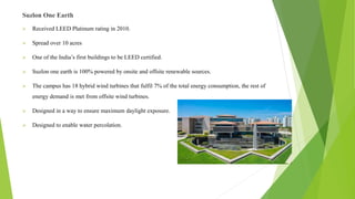 Suzlon One Earth
 Received LEED Platinum rating in 2010.
 Spread over 10 acres
 One of the India’s first buildings to be LEED certified.
 Suzlon one earth is 100% powered by onsite and offsite renewable sources.
 The campus has 18 hybrid wind turbines that fulfil 7% of the total energy consumption, the rest of
energy demand is met from offsite wind turbines.
 Designed in a way to ensure maximum daylight exposure.
 Designed to enable water percolation.
 