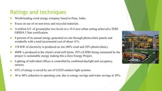 Ratings and techniques
 World-leading wind energy company based in Pune, India.
 Focus on use of on non-toxic and recycled materials.
 A million S.F. of ground plus two levels in a 10.4 acre urban setting achieved a TERI
GRIHA 5 Star certification.
 8 percent of its annual energy generated on-site through photovoltaic panels and
windmills with a total incremental cost of about 11%.
 154 KW of electricity is produced on site (80% wind and 20% photovoltaic).
 4MW is produced in the client's wind mill farms. 92% (4 MW) being consumed by the
project is sustainable energy making this a Zero Energy Project.
 Lighting of individual offices is controlled by combined daylight and occupancy
sensors.
 65% of energy is saved by use of LEED outdoor light systems.
 30 to 40% reduction in operating cost, due to energy savings and water savings at 30%.
 