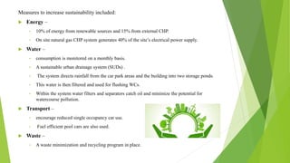 Measures to increase sustainability included:
 Energy –
• 10% of energy from renewable sources and 15% from external CHP.
• On site natural gas CHP system generates 40% of the site’s electrical power supply.
 Water –
• consumption is monitored on a monthly basis.
• A sustainable urban drainage system (SUDs) .
• The system directs rainfall from the car park areas and the building into two storage ponds.
• This water is then filtered and used for flushing WCs.
• Within the system water filters and separators catch oil and minimize the potential for
watercourse pollution.
 Transport –
• encourage reduced single occupancy car use.
• Fuel efficient pool cars are also used.
 Waste –
• A waste minimization and recycling program in place.
 