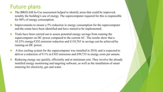 Future plans
 The BREEAM In-Use assessment helped to identify areas that could be improved,
notably the building’s use of energy. The supercomputer required for this is responsible
for 80% of energy consumption.
 Improvements to ensure a 5% reduction in energy consumption for the supercomputer
and the estate have been identified and have started to be implemented.
 Trials have been carried out to assess potential energy savings from running the
supercomputer on DC power compared to the current AC. The results show that a
10.23% energy/CO2 emission reduction and £110,765 in savings can be achieved by
running on DC power.
 A free cooling system for the supercomputer was installed in 2010, and is expected to
deliver a reduction of 9.1% in CO2 emissions and £99,733 in energy costs per annum.
 Reducing energy use quickly, efficiently and at minimum cost. They involve the already
installed energy monitoring and targeting software, as well as the installation of smart
metering for electricity, gas and water.
 