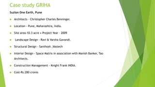 Case study GRIHA
Suzlon One Earth, Pune
 Architects – Christopher Charles Benninger.
 Location - Pune, Maharashtra, India.
 Site area-10.3 acre • Project Year – 2009
 Landscape Design - Ravi & Varsha Gavandi.
 Structural Design - Santhosh ,Vastech
 Interior Design - Space Matrix in association with Manish Banker, Tao
Architects.
 Construction Management - Knight Frank INDIA.
 Cost-Rs.280 crores
 