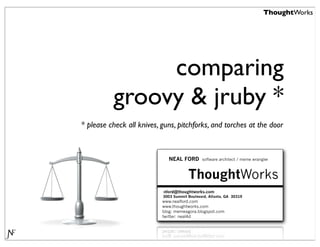 ThoughtWorks




               comparing
          groovy & jruby *
* please check all knives, guns, pitchforks, and torches at the door



                             NEAL FORD        software architect / meme wrangler



                                       ThoughtWorks
                           nford@thoughtworks.com
                           3003 Summit Boulevard, Atlanta, GA 30319
                           www.nealford.com
                           www.thoughtworks.com
                           blog: memeagora.blogspot.com
                           twitter: neal4d
 