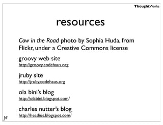 ThoughtWorks




                    resources
Cow in the Road photo by Sophia Huda, from
Flickr, under a Creative Commons license
groovy web site
http://groovy.codehaus.org

jruby site
http://jruby.codehaus.org

ola bini’s blog
http://olabini.blogspot.com/

charles nutter’s blog
http://headius.blogspot.com/
 