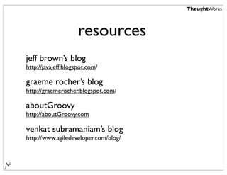 ThoughtWorks




                     resources
jeff brown’s blog
http://javajeff.blogspot.com/

graeme rocher’s blog
http://graemerocher.blogspot.com/

aboutGroovy
http://aboutGroovy.com

venkat subramaniam’s blog
http://www.agiledeveloper.com/blog/
 