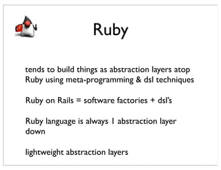 Ruby

tends to build things as abstraction layers atop
Ruby using meta-programming & dsl techniques

Ruby on Rails = software factories + dsl’s

Ruby language is always 1 abstraction layer
down

lightweight abstraction layers
 