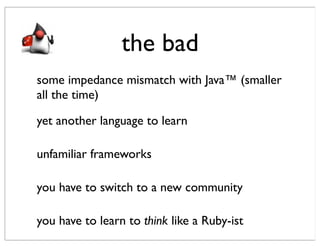 the bad
some impedance mismatch with Java™ (smaller
all the time)

yet another language to learn

unfamiliar frameworks

you have to switch to a new community

you have to learn to think like a Ruby-ist
 