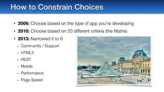 ‣ 2006: Choose based on the type of app you’re developing
‣ 2010: Choose based on 20 different criteria (the Matrix)
‣ 2013: Narrowed it to 6
- Community / Support
- HTML5
- REST
- Mobile
- Performance
- Page Speed
How to Constrain Choices
 
