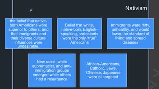 z
Nativism
the belief that native-
born Americans were
superior to others, and
that immigrants and
their diverse cultural
influences were
undesirable.
Belief that white,
native-born, English-
speaking, protestants
were the only “true”
Americans
Immigrants were dirty,
unhealthy, and would
lower the standard of
living and spread
diseases
New racist, white
supremacist, and anti-
immigration groups
emerged while others
had a resurgence
African-Americans,
Catholic, Jews,
Chinese, Japanese
were all targeted
 