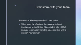z
Brainstorm with your Team
Answer the following question in your notes.
 What were the effects of the massive influx of
immigrants to the United States in the late 1800s?
(include information from the notes and this unit to
support your answer)
 