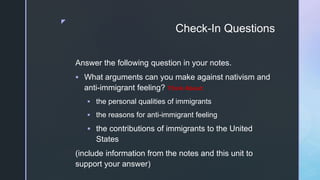 z
Check-In Questions
Answer the following question in your notes.
 What arguments can you make against nativism and
anti-immigrant feeling? Think About:
 the personal qualities of immigrants
 the reasons for anti-immigrant feeling
 the contributions of immigrants to the United
States
(include information from the notes and this unit to
support your answer)
 