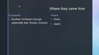 z
Where they came from
Europeans
 Southern & Eastern Europe
(especially Italy, Russia, Greece)
Asians
 China
 Japan
 