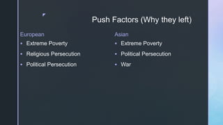 z
Push Factors (Why they left)
European
 Extreme Poverty
 Religious Persecution
 Political Persecution
Asian
 Extreme Poverty
 Political Persecution
 War
 
