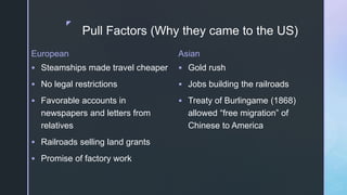 z
Pull Factors (Why they came to the US)
European
 Steamships made travel cheaper
 No legal restrictions
 Favorable accounts in
newspapers and letters from
relatives
 Railroads selling land grants
 Promise of factory work
Asian
 Gold rush
 Jobs building the railroads
 Treaty of Burlingame (1868)
allowed “free migration” of
Chinese to America
 