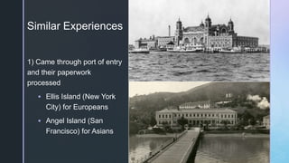 z
Similar Experiences
1) Came through port of entry
and their paperwork
processed
 Ellis Island (New York
City) for Europeans
 Angel Island (San
Francisco) for Asians
 