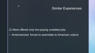 z
Similar Experiences
2) Were offered only low-paying unskilled jobs
 Americanized: forced to assimilate to American culture
 