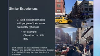 z
Similar Experiences
3) lived in neighborhoods
with people of their same
nationality (ghettos)
 for example:
Chinatown or Little
Italy
Both pictures are taken from the corner of
Mulberry and Canal Streets. Looking one direction
it is Little Italy, looking the other direction it is
Chinatown.
 
