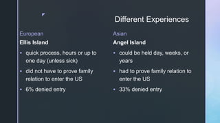 z
Different Experiences
European
Ellis Island
 quick process, hours or up to
one day (unless sick)
 did not have to prove family
relation to enter the US
 6% denied entry
Asian
Angel Island
 could be held day, weeks, or
years
 had to prove family relation to
enter the US
 33% denied entry
 