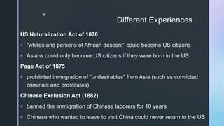 z
Different Experiences
US Naturalization Act of 1870
 “whites and persons of African descent” could become US citizens
 Asians could only become US citizens if they were born in the US
Page Act of 1875
 prohibited immigration of ”undesirables” from Asia (such as convicted
criminals and prostitutes)
Chinese Exclusion Act (1882)
 banned the immigration of Chinese laborers for 10 years
 Chinese who wanted to leave to visit China could never return to the US
 