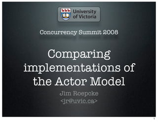 Concurrency Summit 2008


    Comparing
implementations of
  the Actor Model
       Jim Roepcke
       <jr@uvic.ca>

                            1
 