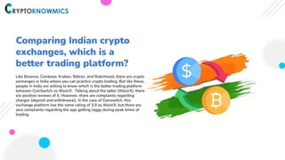 Comparing Indian crypto
exchanges, which is a
better trading platform?
Like Binance, Coinbase, Kraken, Bittrex, and Robinhood, there are crypto
exchanges in India where you can practice crypto trading. But like these,
people in India are willing to know which is the better trading platform
between CoinSwitch vs WazirX. Talking about the latter (WazirX), there
are positive reviews of it. However, there are complaints regarding
charges (deposit and withdrawal). In the case of Coinswitch, this
exchange platform has the same rating of 3.9 as WazirX, but there are
also complaints regarding the app getting laggy during peak times of
trading.
 