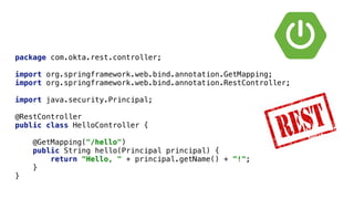 package com.okta.rest.controller;


import org.springframework.web.bind.annotation.GetMapping;


import org.springframework.web.bind.annotation.RestController;


import java.security.Principal;


@RestController


public class HelloController {


@GetMapping("/hello")


public String hello(Principal principal) {


return "Hello, " + principal.getName() + "!";


}


}
 