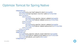 @mraible
Optimize Tomcat for Spring Native
<dependency>


<groupId>org.springframework.boot</groupId>


<artifactId>spring-boot-starter-web</artifactId>


<exclusions>


<exclusion>


<groupId>org.apache.tomcat.embed</groupId>


<artifactId>tomcat-embed-core</artifactId>


</exclusion>


<exclusion>


<groupId>org.apache.tomcat.embed</groupId>


<artifactId>tomcat-embed-websocket</artifactId>


</exclusion>


</exclusions>


</dependency>


<dependency>


<groupId>org.apache.tomcat.experimental</groupId>


<artifactId>tomcat-embed-programmatic</artifactId>


<version>${tomcat.version}</version>


</dependency>
 