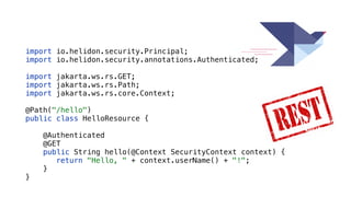 import io.helidon.security.Principal;


import io.helidon.security.annotations.Authenticated;


import jakarta.ws.rs.GET;


import jakarta.ws.rs.Path;


import jakarta.ws.rs.core.Context;


@Path("/hello")


public class HelloResource {


@Authenticated


@GET


public String hello(@Context SecurityContext context) {


return "Hello, " + context.userName() + "!";


}


}
 