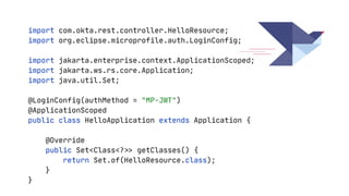 import com.okta.rest.controller.HelloResource;

import org.eclipse.microprofile.auth.LoginConfig;

import jakarta.enterprise.context.ApplicationScoped;

import jakarta.ws.rs.core.Application;

import java.util.Set;

@LoginConfig(authMethod = "MP-JWT")

@ApplicationScoped

public class HelloApplication extends Application {

@Override

public Set<Class<?
>
>
getClasses() {

return Set.of(HelloResource.class);

}

}

 