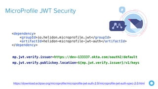 MicroProfile JWT Security
mp.jwt.verify.issuer=https://dev-133337.okta.com/oauth2/default


mp.jwt.verify.publickey.location=${mp.jwt.verify.issuer}/v1/keys
https://download.eclipse.org/microprofile/microprofile-jwt-auth-2.0/microprofile-jwt-auth-spec-2.0.html
<dependency>


<groupId>io.helidon.microprofile.jwt</groupId>


<artifactId>helidon-microprofile-jwt-auth</artifactId>


</dependency>
 