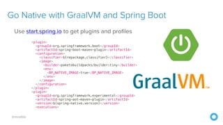 @mraible
Use start.spring.io to get plugins and profiles


<plugin>


<groupId>org.springframework.boot</groupId>


<artifactId>spring-boot-maven-plugin</artifactId>


<configuration>


<classifier>${repackage.classifier}</classifier>


<image>


<builder>paketobuildpacks/builder:tiny</builder>


<env>


<BP_NATIVE_IMAGE>true</BP_NATIVE_IMAGE>


</env>


</image>


</configuration>


</plugin>


<plugin>


<groupId>org.springframework.experimental</groupId>


<artifactId>spring-aot-maven-plugin</artifactId>


<version>${spring-native.version}</version>


<executions>
Go Native with GraalVM and Spring Boot
 