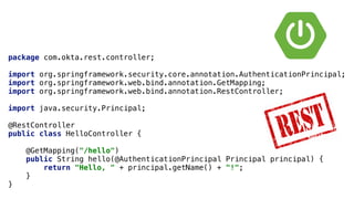 package com.okta.rest.controller;
import org.springframework.security.core.annotation.AuthenticationPrincipal;
import org.springframework.web.bind.annotation.GetMapping;
import org.springframework.web.bind.annotation.RestController;
import java.security.Principal;
@RestController
public class HelloController {
@GetMapping("/hello")
public String hello(@AuthenticationPrincipal Principal principal) {
return "Hello, " + principal.getName() + "!";
}
}
 
