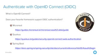 @mraible
Authenticate with OpenID Connect (OIDC)
What is OpenID Connect?
Does your favorite framework support OIDC authentication?
Micronaut
https://guides.micronaut.io/micronaut-oauth2-okta/guide
Quarkus
https://quarkus.io/guides/security-openid-connect-web-authentication
Spring Boot
https://docs.spring.io/spring-security/site/docs/current/reference/html5/#oauth2login
 
