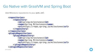 @mraible
Go Native with GraalVM and Spring Boot
Add Milestone repositories to your pom.xml
<repositories>
<repository>
<id>spring-milestones</id>
<name>Spring Milestones</name>
<url>https://repo.spring.io/milestone</url>
</repository>
</repositories>
<pluginRepositories>
<pluginRepository>
<id>spring-milestones</id>
<name>Spring Milestones</name>
<url>https://repo.spring.io/milestone</url>
</pluginRepository>
</pluginRepositories>
 