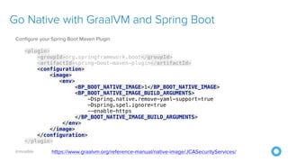 @mraible
Go Native with GraalVM and Spring Boot
Configure your Spring Boot Maven Plugin
<plugin>
<groupId>org.springframework.boot</groupId>
<artifactId>spring-boot-maven-plugin</artifactId>
<configuration>
<image>
<env>
<BP_BOOT_NATIVE_IMAGE>1</BP_BOOT_NATIVE_IMAGE>
<BP_BOOT_NATIVE_IMAGE_BUILD_ARGUMENTS>
-Dspring.native.remove-yaml-support=true
-Dspring.spel.ignore=true
--enable-https
</BP_BOOT_NATIVE_IMAGE_BUILD_ARGUMENTS>
</env>
</image>
</configuration>
</plugin>
https://www.graalvm.org/reference-manual/native-image/JCASecurityServices/
 