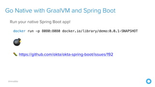 @mraible
Go Native with GraalVM and Spring Boot
Run your native Spring Boot app!
docker run -p 8080:8080 docker.io/library/demo:0.0.1-SNAPSHOT
💣
🐛 https://github.com/okta/okta-spring-boot/issues/192
 